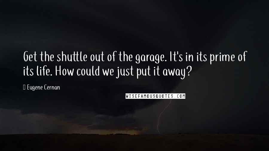 Eugene Cernan Quotes: Get the shuttle out of the garage. It's in its prime of its life. How could we just put it away?