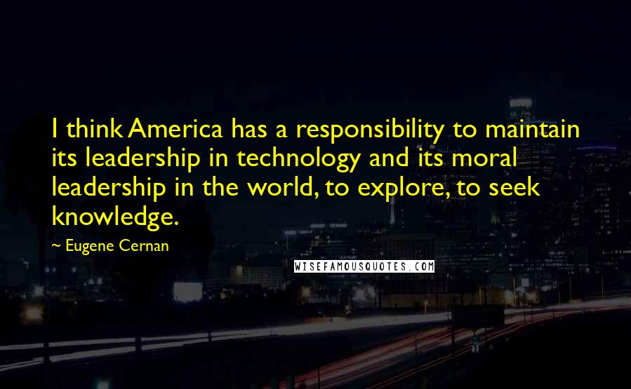 Eugene Cernan Quotes: I think America has a responsibility to maintain its leadership in technology and its moral leadership in the world, to explore, to seek knowledge.