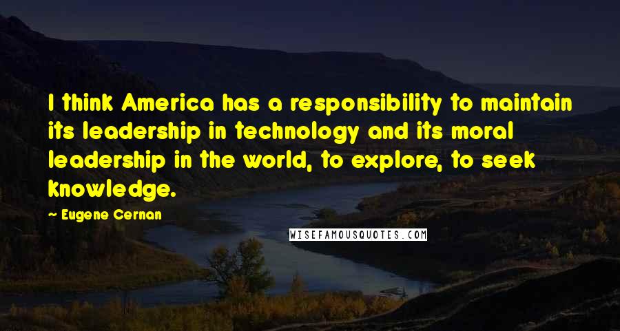 Eugene Cernan Quotes: I think America has a responsibility to maintain its leadership in technology and its moral leadership in the world, to explore, to seek knowledge.