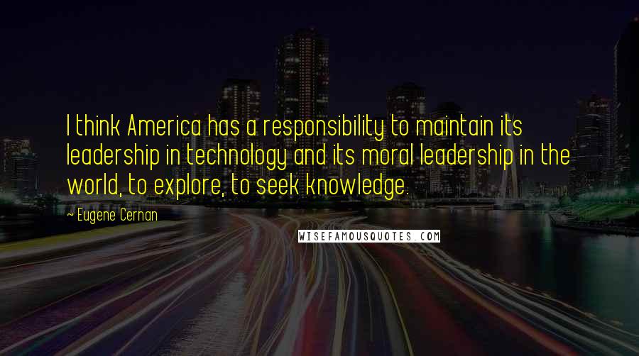 Eugene Cernan Quotes: I think America has a responsibility to maintain its leadership in technology and its moral leadership in the world, to explore, to seek knowledge.