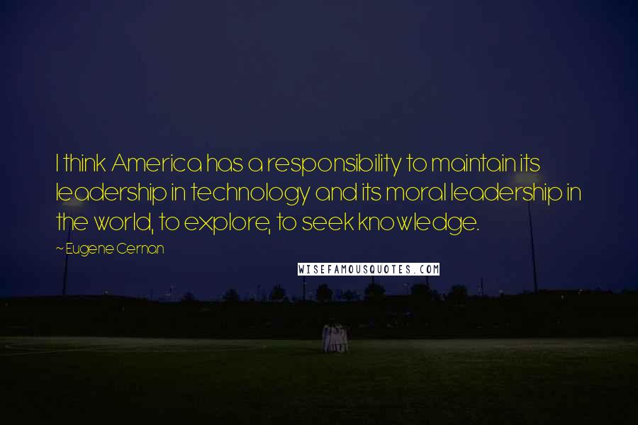 Eugene Cernan Quotes: I think America has a responsibility to maintain its leadership in technology and its moral leadership in the world, to explore, to seek knowledge.