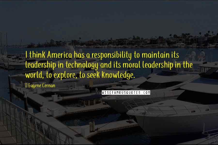 Eugene Cernan Quotes: I think America has a responsibility to maintain its leadership in technology and its moral leadership in the world, to explore, to seek knowledge.