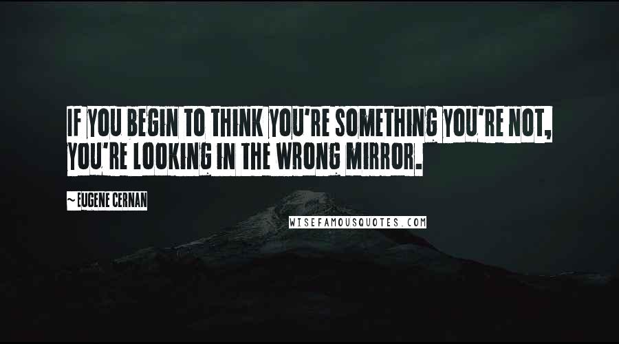 Eugene Cernan Quotes: If you begin to think you're something you're not, you're looking in the wrong mirror.