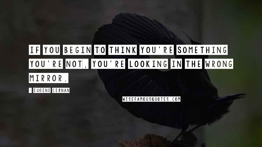 Eugene Cernan Quotes: If you begin to think you're something you're not, you're looking in the wrong mirror.