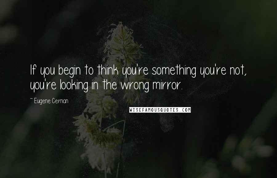 Eugene Cernan Quotes: If you begin to think you're something you're not, you're looking in the wrong mirror.