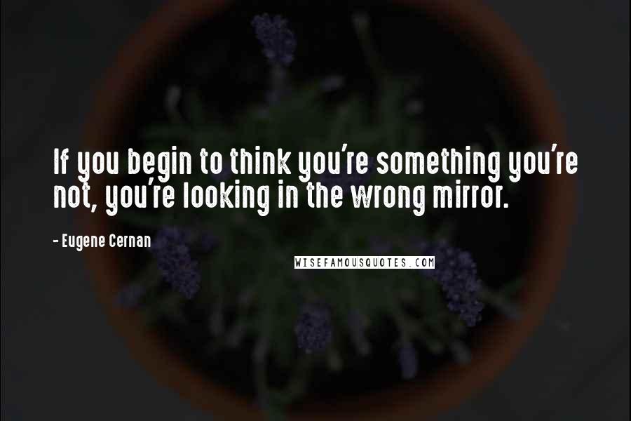 Eugene Cernan Quotes: If you begin to think you're something you're not, you're looking in the wrong mirror.