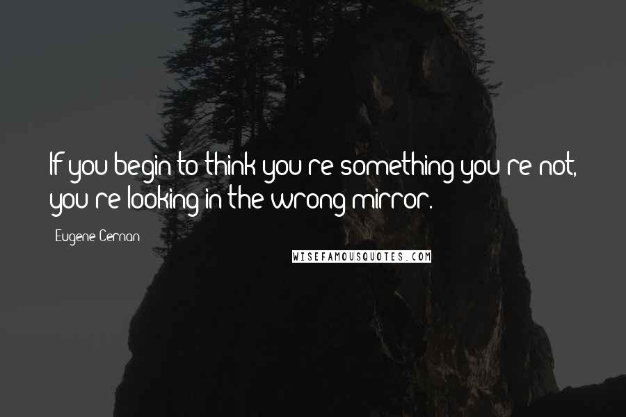 Eugene Cernan Quotes: If you begin to think you're something you're not, you're looking in the wrong mirror.