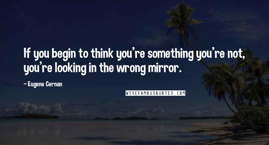 Eugene Cernan Quotes: If you begin to think you're something you're not, you're looking in the wrong mirror.
