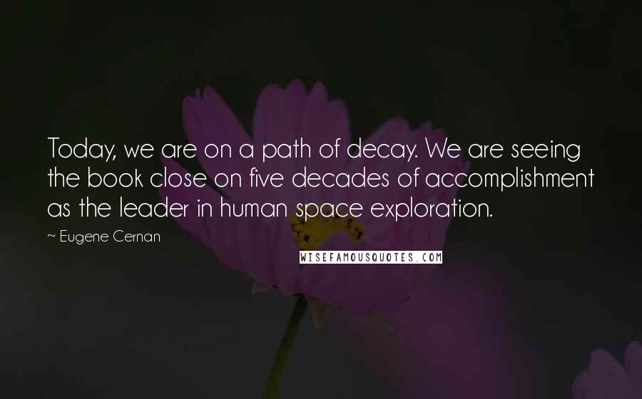 Eugene Cernan Quotes: Today, we are on a path of decay. We are seeing the book close on five decades of accomplishment as the leader in human space exploration.