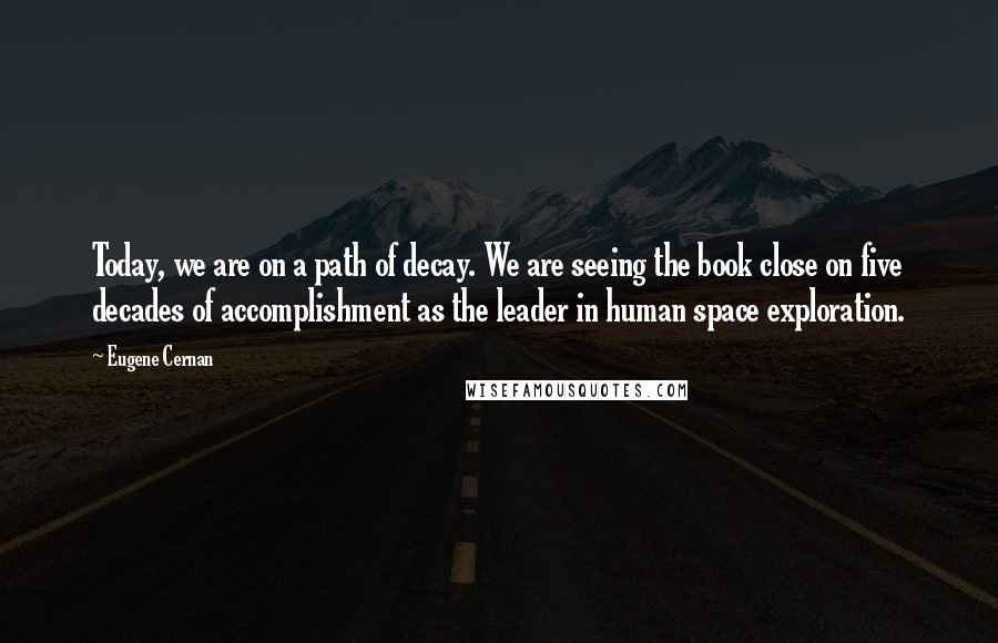 Eugene Cernan Quotes: Today, we are on a path of decay. We are seeing the book close on five decades of accomplishment as the leader in human space exploration.