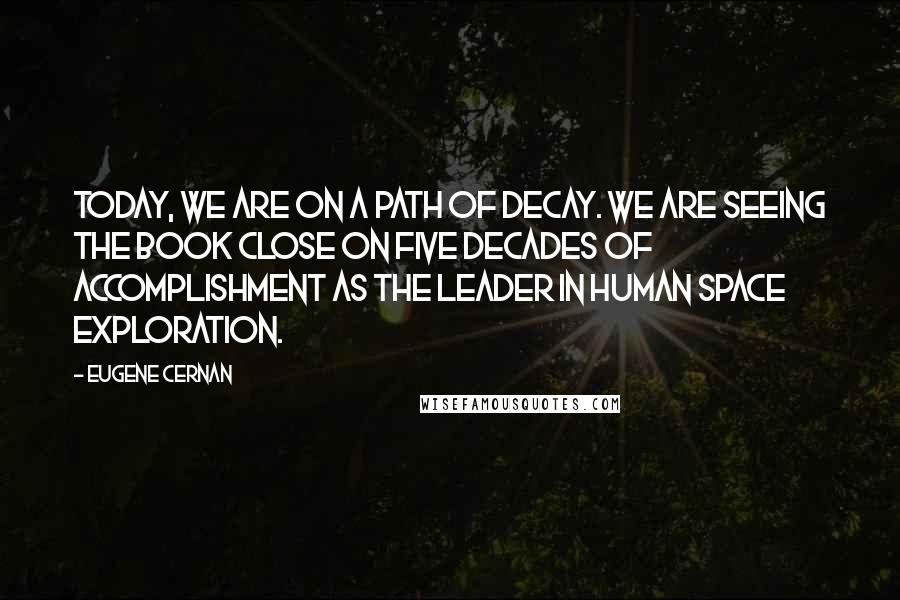 Eugene Cernan Quotes: Today, we are on a path of decay. We are seeing the book close on five decades of accomplishment as the leader in human space exploration.