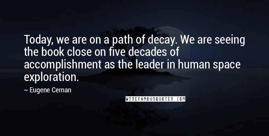 Eugene Cernan Quotes: Today, we are on a path of decay. We are seeing the book close on five decades of accomplishment as the leader in human space exploration.