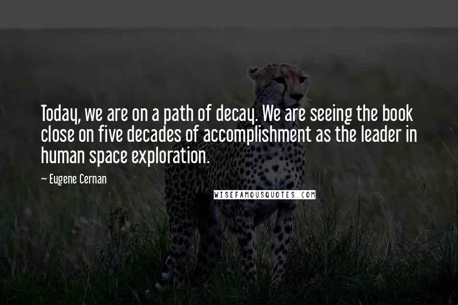 Eugene Cernan Quotes: Today, we are on a path of decay. We are seeing the book close on five decades of accomplishment as the leader in human space exploration.