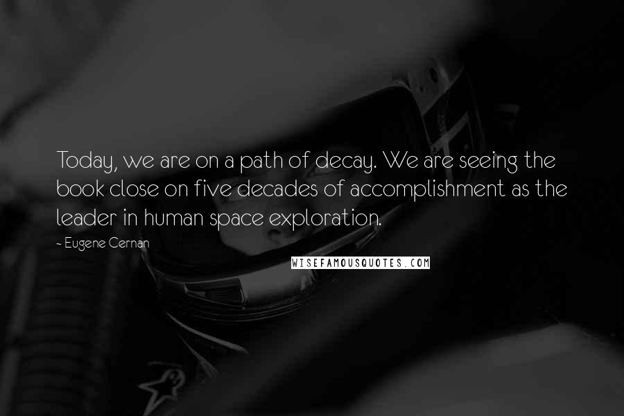 Eugene Cernan Quotes: Today, we are on a path of decay. We are seeing the book close on five decades of accomplishment as the leader in human space exploration.