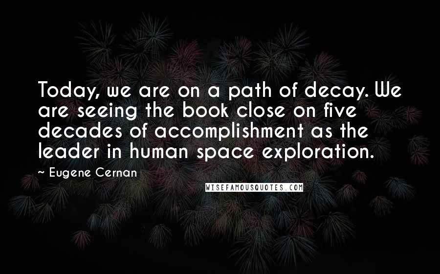 Eugene Cernan Quotes: Today, we are on a path of decay. We are seeing the book close on five decades of accomplishment as the leader in human space exploration.