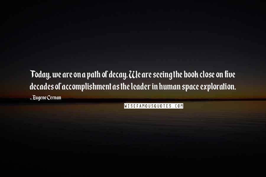 Eugene Cernan Quotes: Today, we are on a path of decay. We are seeing the book close on five decades of accomplishment as the leader in human space exploration.