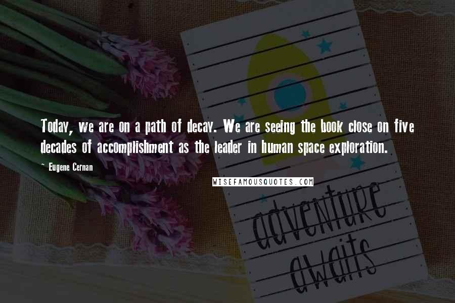 Eugene Cernan Quotes: Today, we are on a path of decay. We are seeing the book close on five decades of accomplishment as the leader in human space exploration.