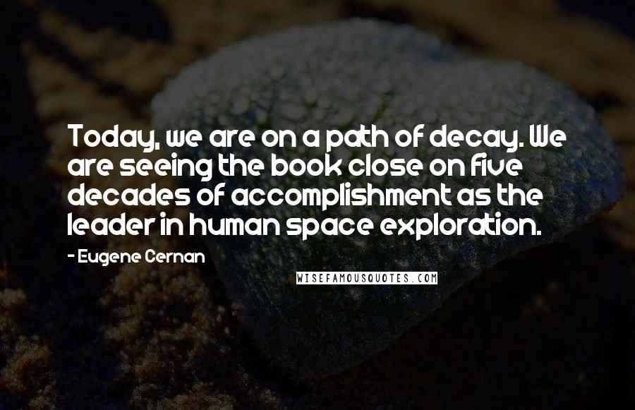 Eugene Cernan Quotes: Today, we are on a path of decay. We are seeing the book close on five decades of accomplishment as the leader in human space exploration.