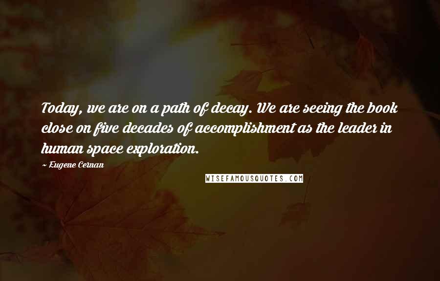 Eugene Cernan Quotes: Today, we are on a path of decay. We are seeing the book close on five decades of accomplishment as the leader in human space exploration.