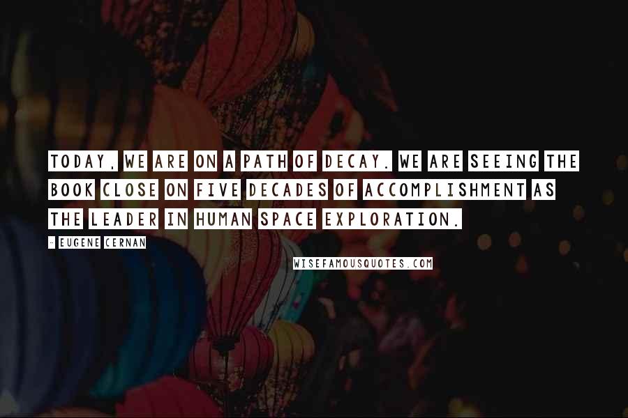 Eugene Cernan Quotes: Today, we are on a path of decay. We are seeing the book close on five decades of accomplishment as the leader in human space exploration.