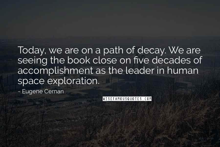 Eugene Cernan Quotes: Today, we are on a path of decay. We are seeing the book close on five decades of accomplishment as the leader in human space exploration.