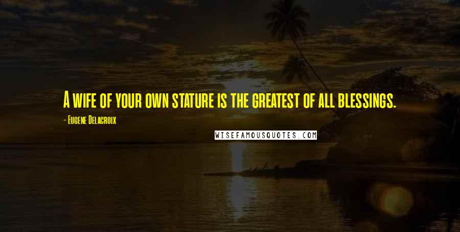 Eugene Delacroix Quotes: A wife of your own stature is the greatest of all blessings.