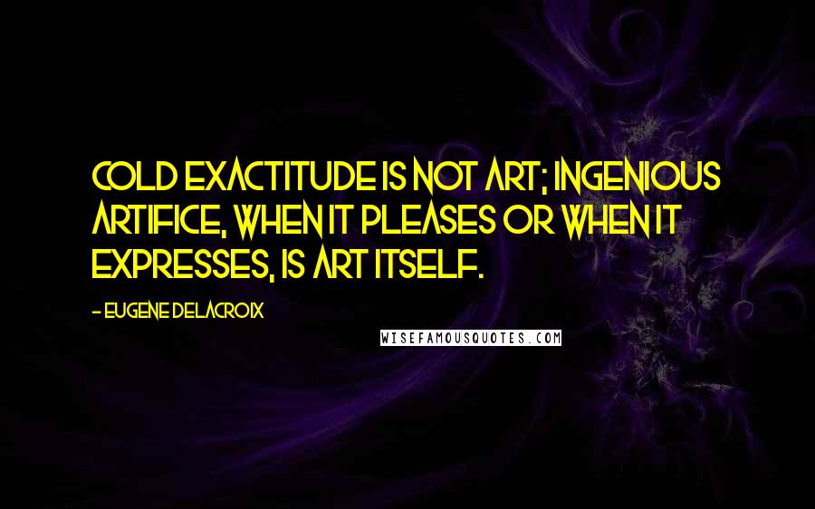 Eugene Delacroix Quotes: Cold exactitude is not art; ingenious artifice, when it pleases or when it expresses, is art itself.