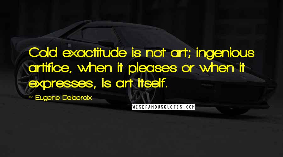Eugene Delacroix Quotes: Cold exactitude is not art; ingenious artifice, when it pleases or when it expresses, is art itself.