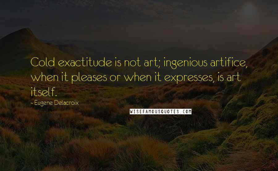 Eugene Delacroix Quotes: Cold exactitude is not art; ingenious artifice, when it pleases or when it expresses, is art itself.