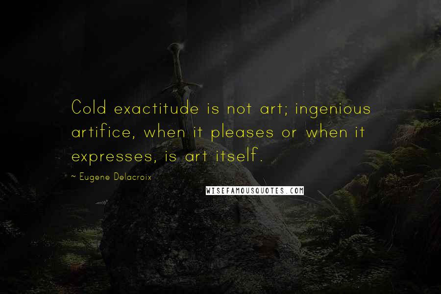 Eugene Delacroix Quotes: Cold exactitude is not art; ingenious artifice, when it pleases or when it expresses, is art itself.