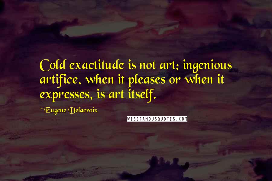 Eugene Delacroix Quotes: Cold exactitude is not art; ingenious artifice, when it pleases or when it expresses, is art itself.