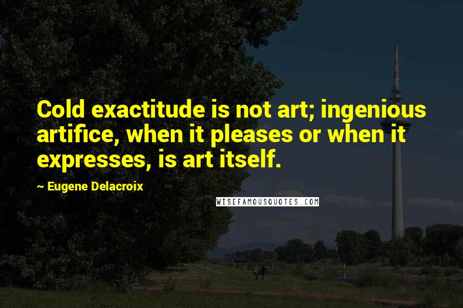 Eugene Delacroix Quotes: Cold exactitude is not art; ingenious artifice, when it pleases or when it expresses, is art itself.