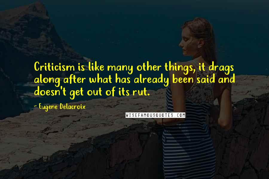 Eugene Delacroix Quotes: Criticism is like many other things, it drags along after what has already been said and doesn't get out of its rut.