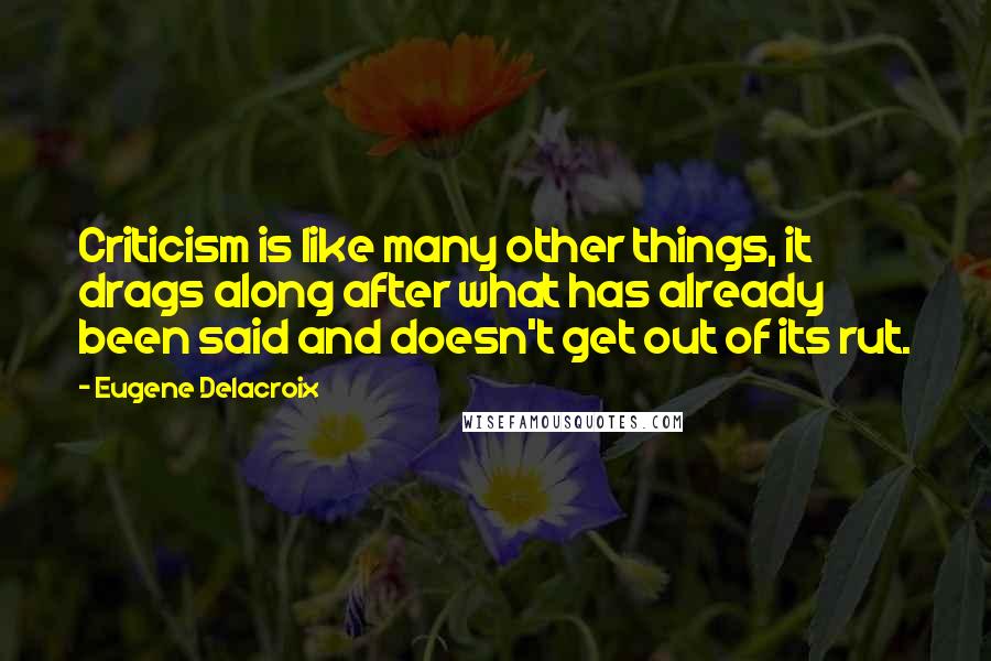 Eugene Delacroix Quotes: Criticism is like many other things, it drags along after what has already been said and doesn't get out of its rut.