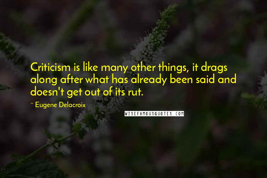 Eugene Delacroix Quotes: Criticism is like many other things, it drags along after what has already been said and doesn't get out of its rut.