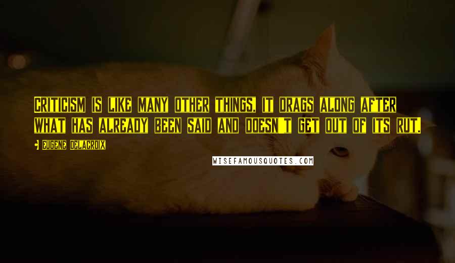 Eugene Delacroix Quotes: Criticism is like many other things, it drags along after what has already been said and doesn't get out of its rut.