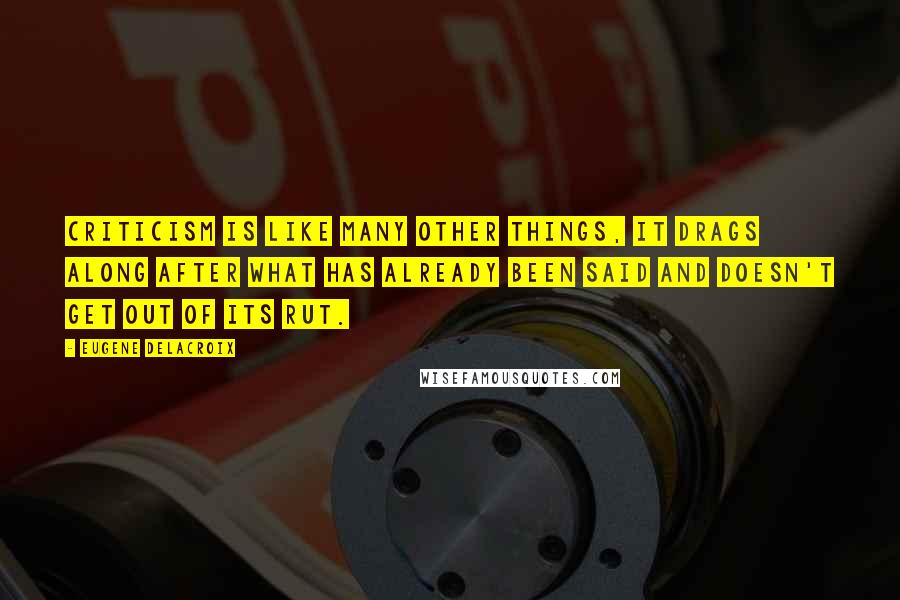 Eugene Delacroix Quotes: Criticism is like many other things, it drags along after what has already been said and doesn't get out of its rut.