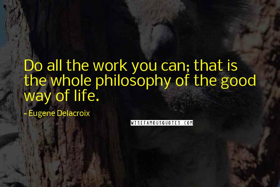 Eugene Delacroix Quotes: Do all the work you can; that is the whole philosophy of the good way of life.