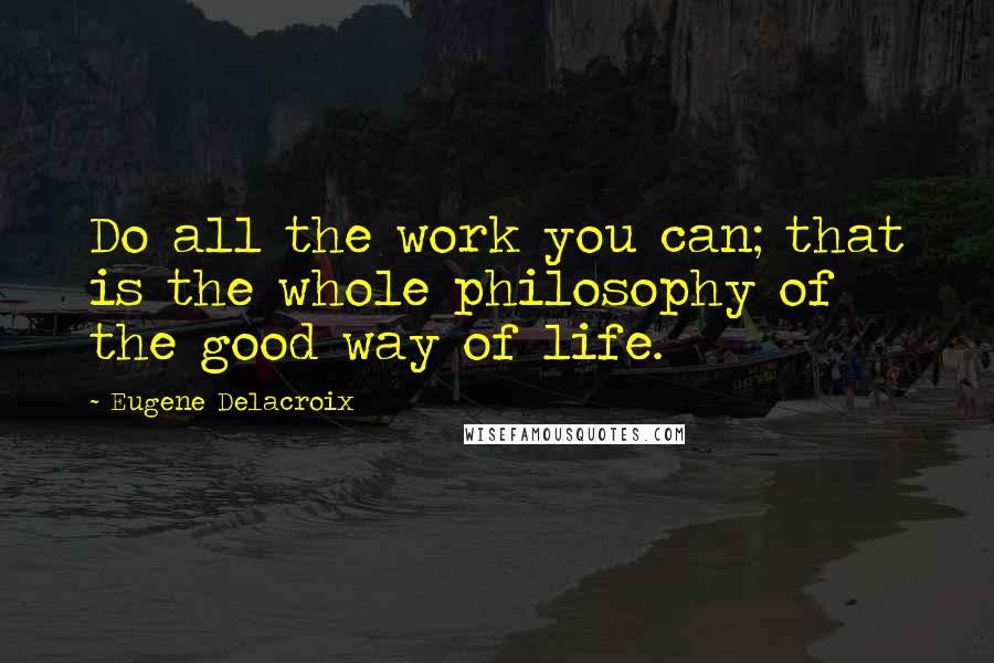 Eugene Delacroix Quotes: Do all the work you can; that is the whole philosophy of the good way of life.