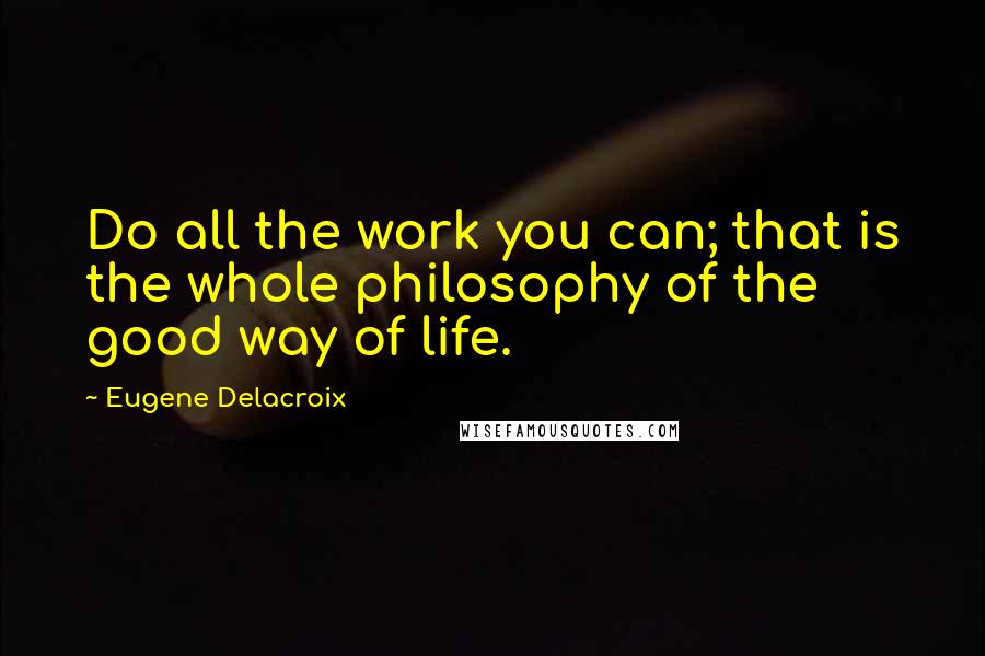 Eugene Delacroix Quotes: Do all the work you can; that is the whole philosophy of the good way of life.