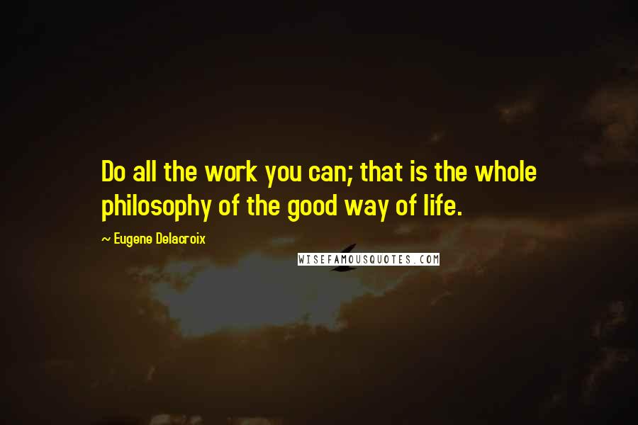 Eugene Delacroix Quotes: Do all the work you can; that is the whole philosophy of the good way of life.