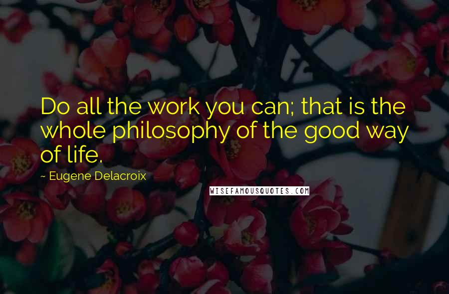 Eugene Delacroix Quotes: Do all the work you can; that is the whole philosophy of the good way of life.