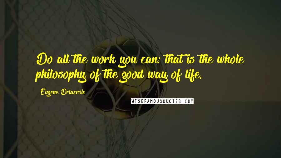 Eugene Delacroix Quotes: Do all the work you can; that is the whole philosophy of the good way of life.