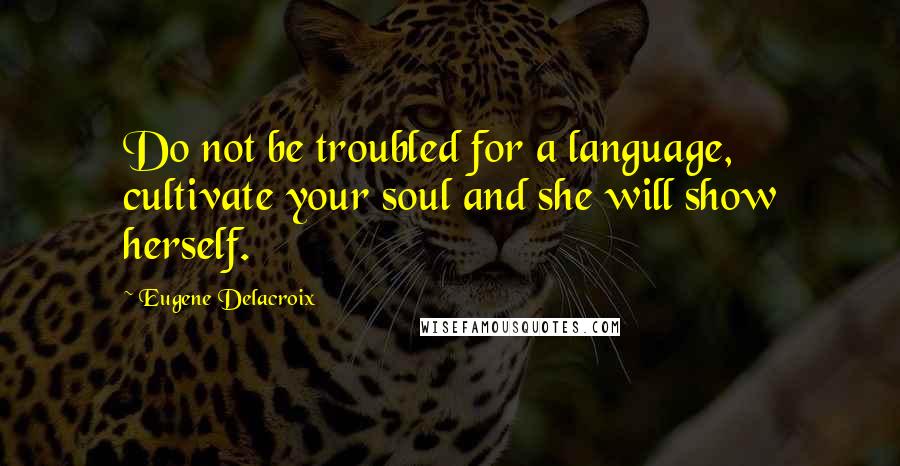 Eugene Delacroix Quotes: Do not be troubled for a language, cultivate your soul and she will show herself.