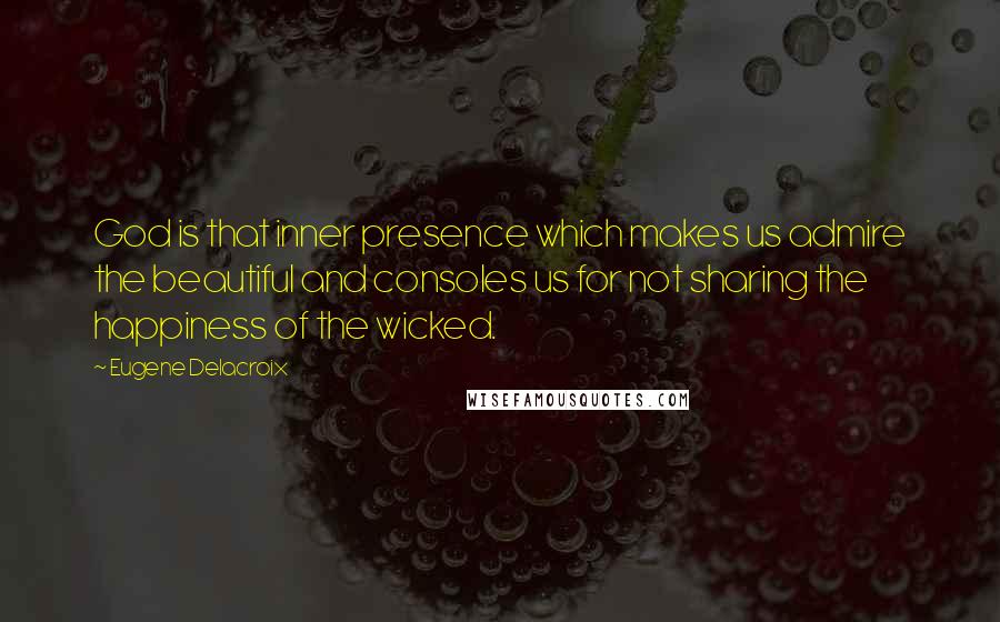 Eugene Delacroix Quotes: God is that inner presence which makes us admire the beautiful and consoles us for not sharing the happiness of the wicked.