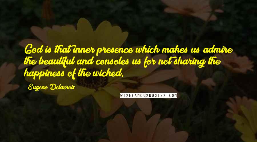 Eugene Delacroix Quotes: God is that inner presence which makes us admire the beautiful and consoles us for not sharing the happiness of the wicked.