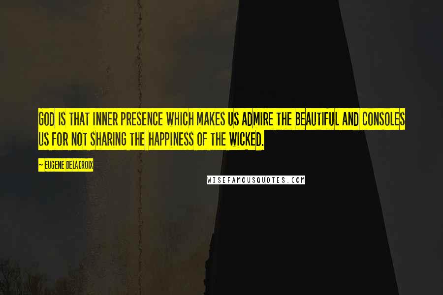 Eugene Delacroix Quotes: God is that inner presence which makes us admire the beautiful and consoles us for not sharing the happiness of the wicked.