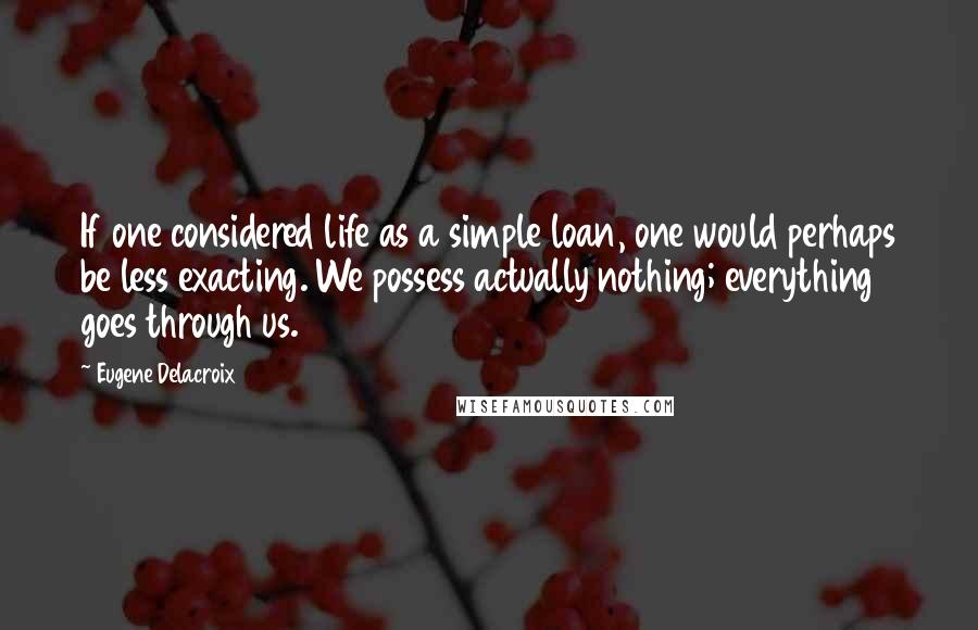 Eugene Delacroix Quotes: If one considered life as a simple loan, one would perhaps be less exacting. We possess actually nothing; everything goes through us.