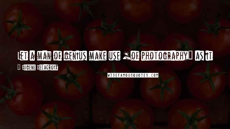 Eugene Delacroix Quotes: Let a man of genius make use [of photography] as it should be used, and he will raise himself to a height that we do not know.