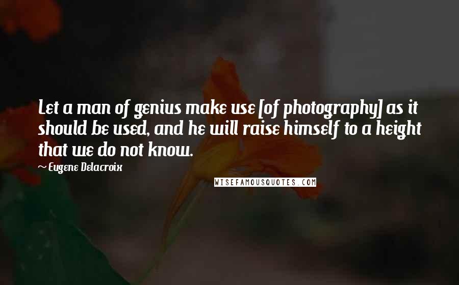 Eugene Delacroix Quotes: Let a man of genius make use [of photography] as it should be used, and he will raise himself to a height that we do not know.